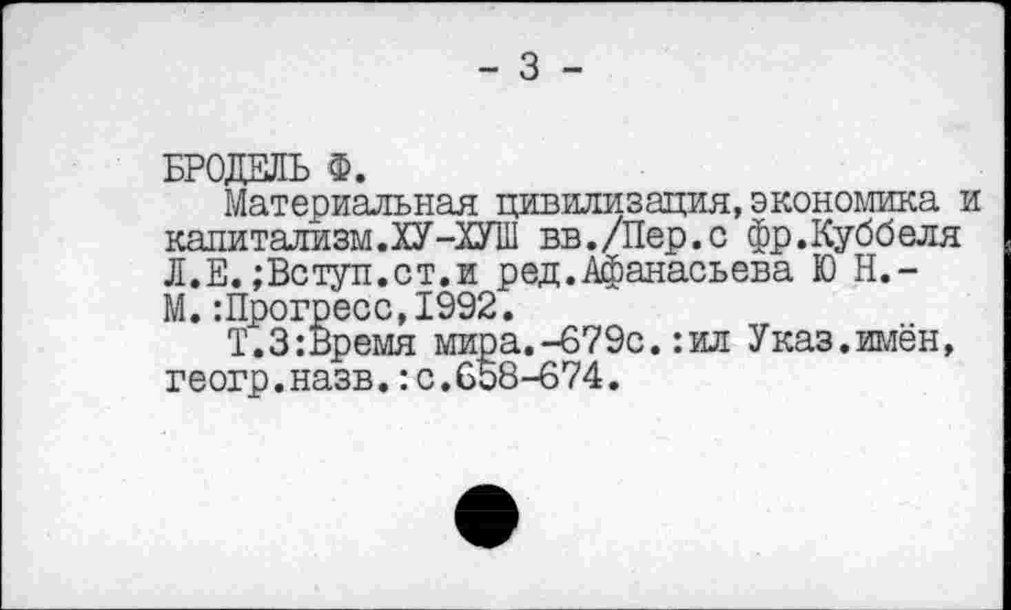 ﻿БРОДЕЛЬ Ф.
Материальная цивилизация, экономика и капитализм.ХУ-ХУШ вв./Пер.с фр.Куббеля Л.Е. ;Вступ.ст.и ред.Афанасьева Ю Н.-М.:Прогресс,1992.
Т.З:Время мира.-679с.:ил Указ.имён, геогр.назв.:с.658-674.